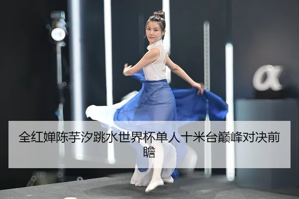全红婵陈芋汐跳水世界杯单人十米台巅峰对决前瞻