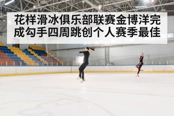 花样滑冰俱乐部联赛金博洋完成勾手四周跳创个人赛季最佳