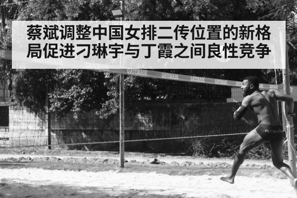 蔡斌调整中国女排二传位置的新格局促进刁琳宇与丁霞之间良性竞争